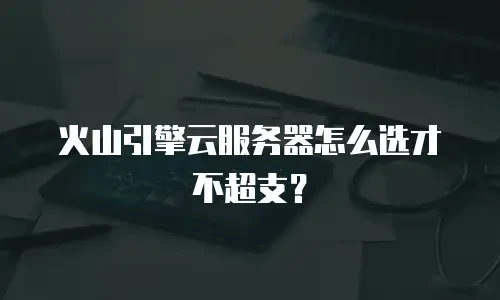 火山引擎云服务器怎么选才不超支？