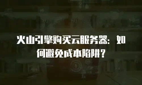 火山引擎购买云服务器：如何避免成本陷阱？