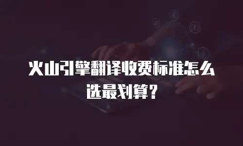 火山引擎翻译收费标准怎么选最划算？