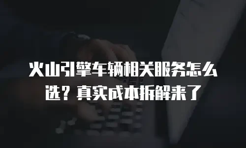 火山引擎车辆相关服务怎么选？真实成本拆解来了