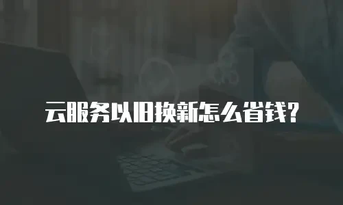 云服务以旧换新怎么省钱？