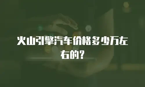 火山引擎汽车价格多少万左右的？