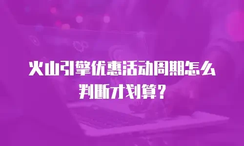 火山引擎优惠活动周期怎么判断才划算？