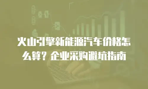 火山引擎新能源汽车价格怎么算？企业采购避坑指南