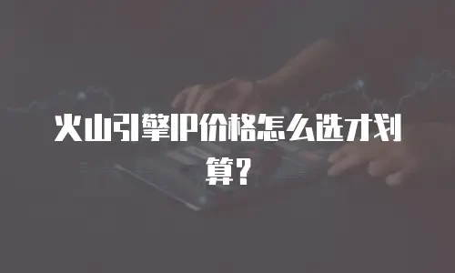火山引擎IP价格怎么选才划算？