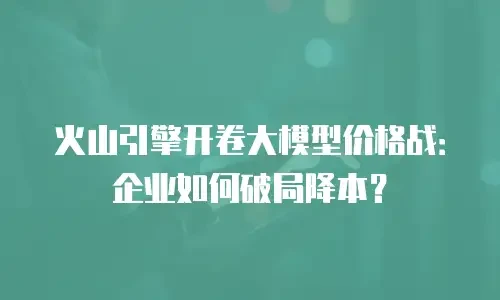 火山引擎开卷大模型价格战：企业如何破局降本？