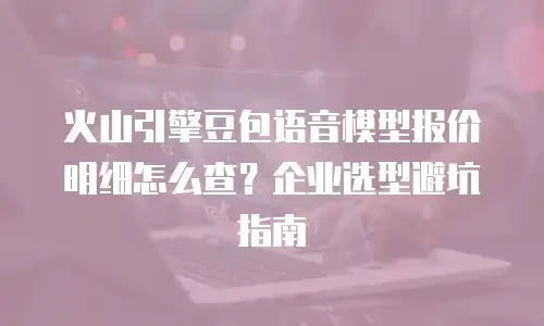 火山引擎豆包语音模型报价明细怎么查？企业选型避坑指南