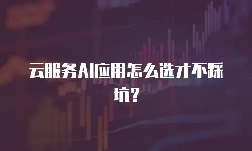 云服务AI应用怎么选才不踩坑？