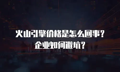 火山引擎价格是怎么回事？企业如何避坑？