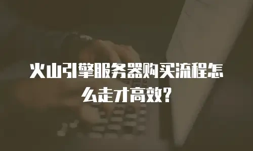 火山引擎服务器购买流程怎么走才高效？