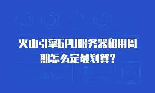 火山引擎GPU服务器租用周期怎么定最划算？