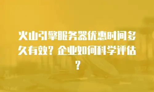 火山引擎服务器优惠时间多久有效？企业如何科学评估？