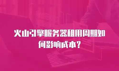 火山引擎服务器租用周期如何影响成本？
