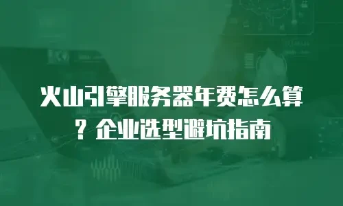 火山引擎服务器年费怎么算？企业选型避坑指南