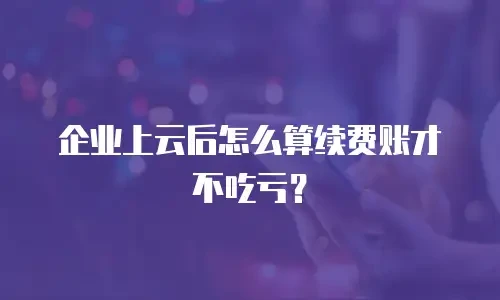 企业上云后怎么算续费账才不吃亏？