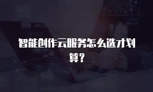 智能创作云服务怎么选才划算？
