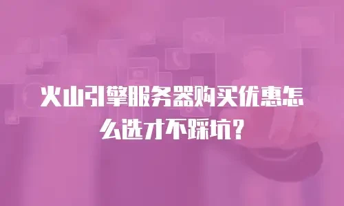 火山引擎服务器购买优惠怎么选才不踩坑？