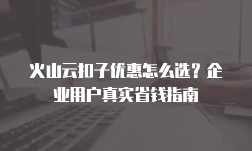 火山云扣子优惠怎么选？企业用户真实省钱指南