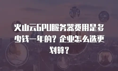 火山云GPU服务器费用是多少钱一年的？企业怎么选更划算？