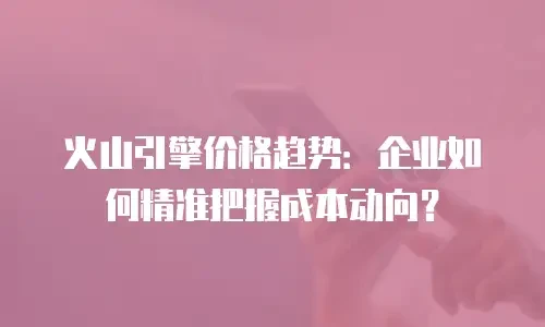 火山引擎价格趋势：企业如何精准把握成本动向？