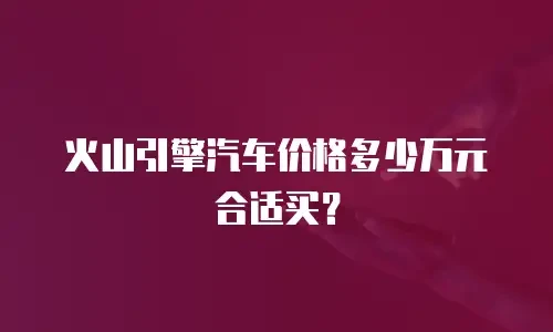 火山引擎汽车价格多少万元合适买？