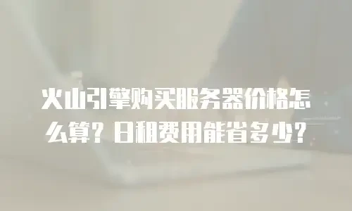 火山引擎购买服务器价格怎么算？日租费用能省多少？