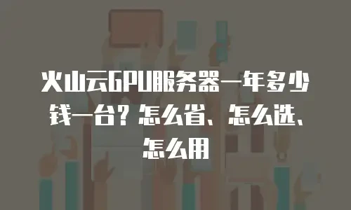 火山云GPU服务器一年多少钱一台？怎么省、怎么选、怎么用