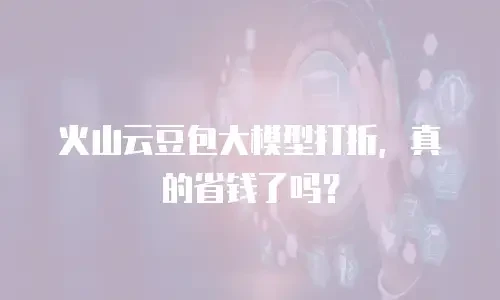 火山云豆包大模型打折，真的省钱了吗？