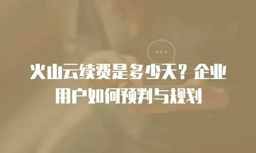 火山云续费是多少天？企业用户如何预判与规划