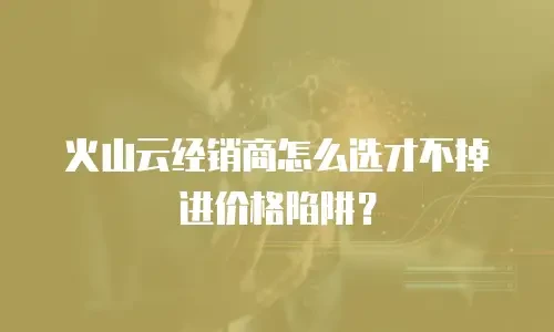 火山云经销商怎么选才不掉进价格陷阱？