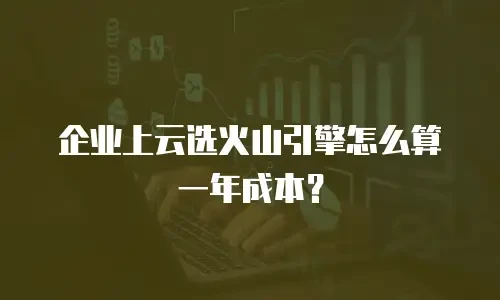 企业上云选火山引擎怎么算一年成本？