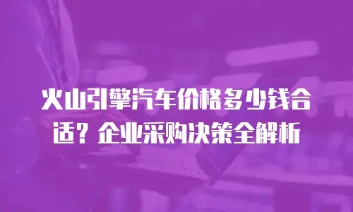 火山引擎汽车价格多少钱合适？企业采购决策全解析