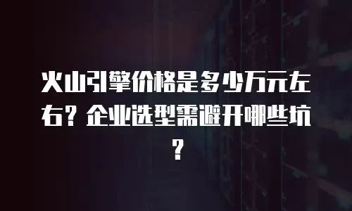 火山引擎价格是多少万元左右？企业选型需避开哪些坑？