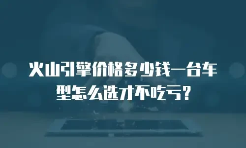 火山引擎价格多少钱一台车型怎么选才不吃亏？
