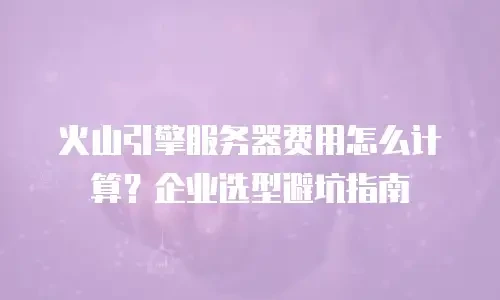 火山引擎服务器费用怎么计算？企业选型避坑指南