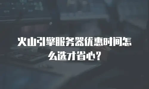 火山引擎服务器优惠时间怎么选才省心？