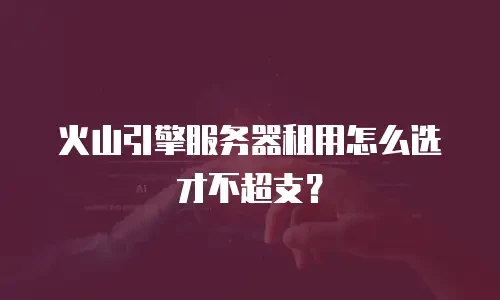 火山引擎服务器租用怎么选才不超支？