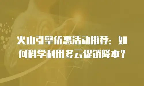 火山引擎优惠活动推荐：如何科学利用多云促销降本？
