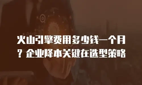 火山引擎费用多少钱一个月？企业降本关键在选型策略