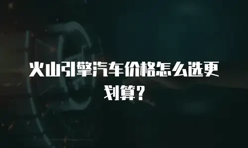 火山引擎汽车价格怎么选更划算？