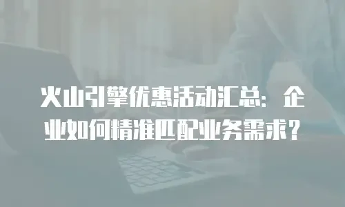 火山引擎优惠活动汇总：企业如何精准匹配业务需求？