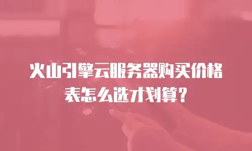 火山引擎云服务器购买价格表怎么选才划算？