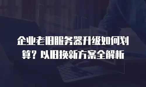 企业老旧服务器升级如何划算？以旧换新方案全解析