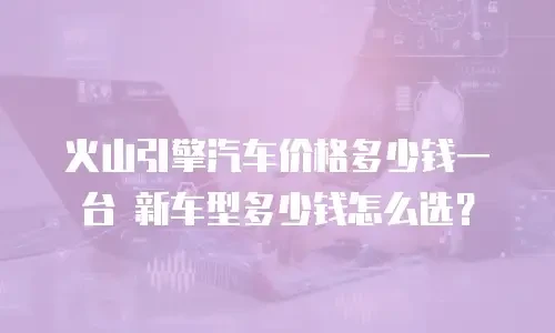 火山引擎汽车价格多少钱一台 新车型多少钱怎么选？