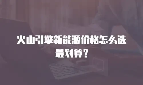 火山引擎新能源价格怎么选最划算？