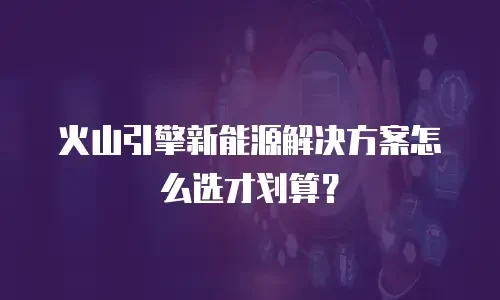 火山引擎新能源解决方案怎么选才划算？