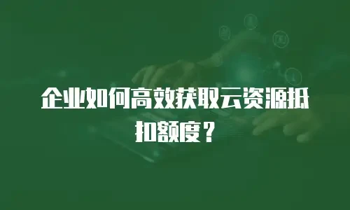 企业如何高效获取云资源抵扣额度？
