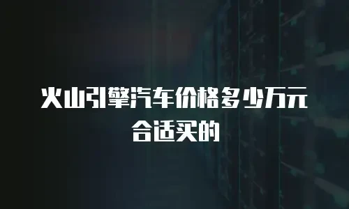 火山引擎汽车价格多少万元合适买的