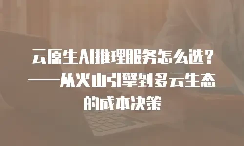 云原生AI推理服务怎么选？&mdash;&mdash;从火山引擎到多云生态的成本决策