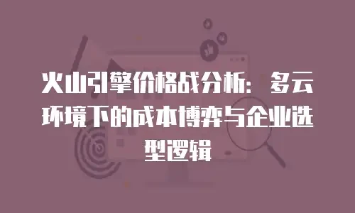 火山引擎价格战分析：多云环境下的成本博弈与企业选型逻辑